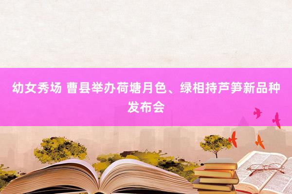 幼女秀场 曹县举办荷塘月色、绿相持芦笋新品种发布会