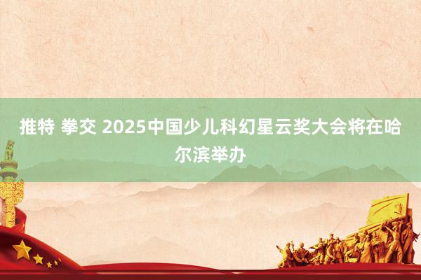 推特 拳交 2025中国少儿科幻星云奖大会将在哈尔滨举办