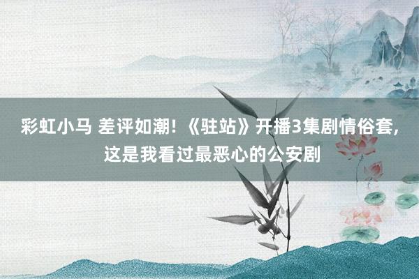 彩虹小马 差评如潮! 《驻站》开播3集剧情俗套， 这是我看过最恶心的公安剧