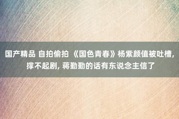 国产精品 自拍偷拍 《国色青春》杨紫颜值被吐槽， 撑不起剧， 蒋勤勤的话有东说念主信了