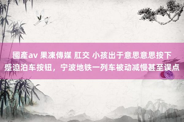 國產av 果凍傳媒 肛交 小孩出于意思意思按下蹙迫泊车按钮，宁波地铁一列车被动减慢甚至误点