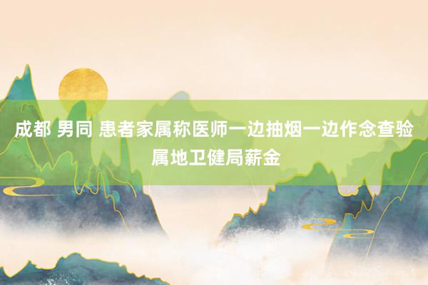 成都 男同 患者家属称医师一边抽烟一边作念查验 属地卫健局薪金