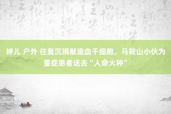 婷儿 户外 往复沉捐献造血干细胞，马鞍山小伙为重症患者送去“人命火种”