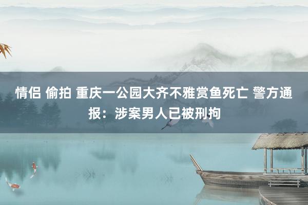情侣 偷拍 重庆一公园大齐不雅赏鱼死亡 警方通报：涉案男人已被刑拘