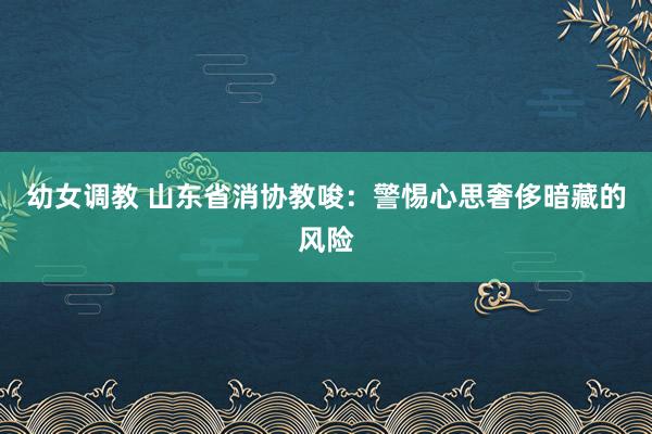 幼女调教 山东省消协教唆：警惕心思奢侈暗藏的风险