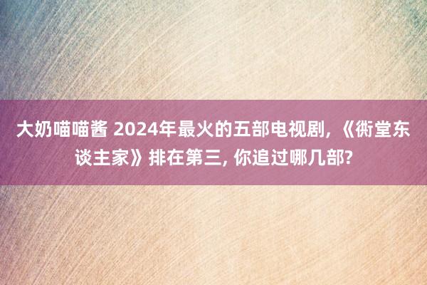 大奶喵喵酱 2024年最火的五部电视剧， 《衖堂东谈主家》排在第三， 你追过哪几部?