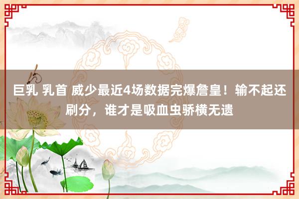 巨乳 乳首 威少最近4场数据完爆詹皇！输不起还刷分，谁才是吸血虫骄横无遗