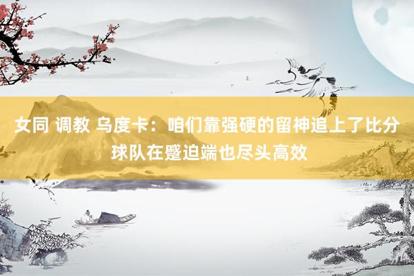 女同 调教 乌度卡：咱们靠强硬的留神追上了比分 球队在蹙迫端也尽头高效