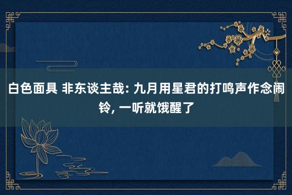 白色面具 非东谈主哉: 九月用星君的打鸣声作念闹铃， 一听就饿醒了