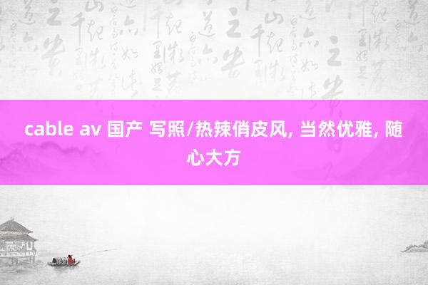 cable av 国产 写照/热辣俏皮风， 当然优雅， 随心大方