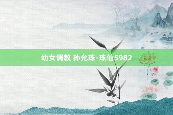 幼女调教 孙允珠-珠仙5982