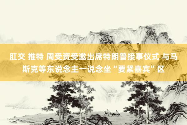 肛交 推特 周受资受邀出席特朗普接事仪式 与马斯克等东说念主一说念坐“要紧嘉宾”区