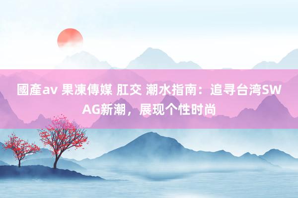 國產av 果凍傳媒 肛交 潮水指南：追寻台湾SWAG新潮，展现个性时尚