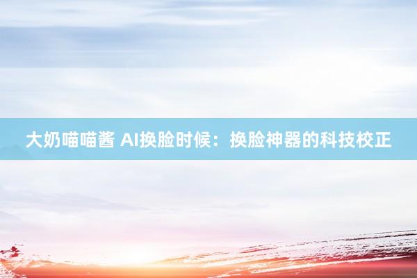 大奶喵喵酱 AI换脸时候：换脸神器的科技校正