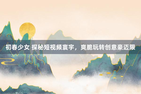 初春少女 探秘短视频寰宇，爽脆玩转创意豪迈限