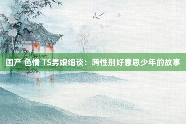 国产 色情 TS男娘细谈：跨性别好意思少年的故事