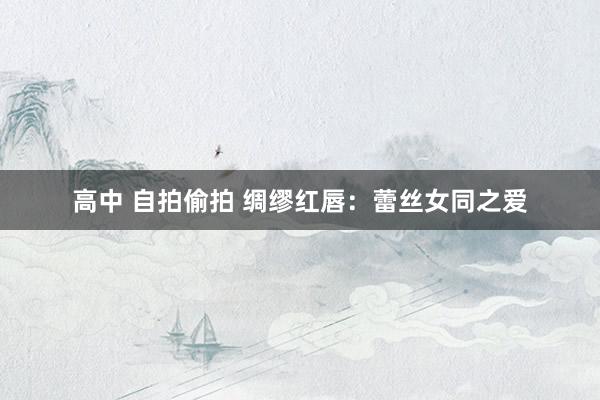 高中 自拍偷拍 绸缪红唇：蕾丝女同之爱