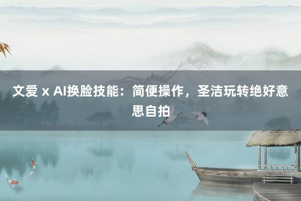 文爱 x AI换脸技能：简便操作，圣洁玩转绝好意思自拍