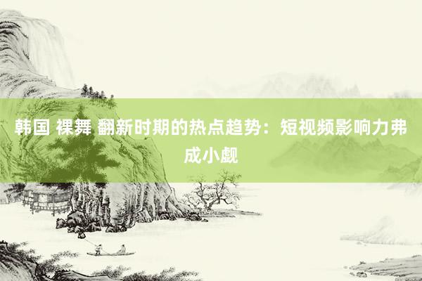 韩国 裸舞 翻新时期的热点趋势：短视频影响力弗成小觑