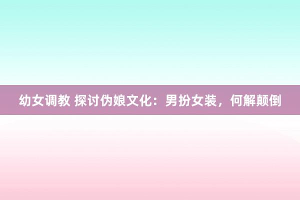 幼女调教 探讨伪娘文化：男扮女装，何解颠倒