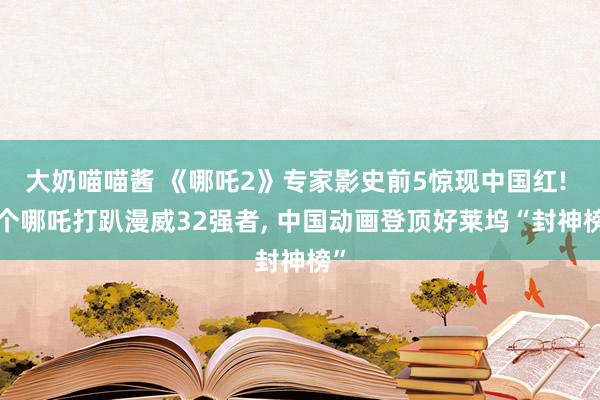 大奶喵喵酱 《哪吒2》专家影史前5惊现中国红! 1个哪吒打趴漫威32强者， 中国动画登顶好莱坞“封神榜”