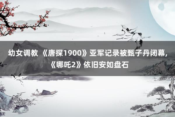 幼女调教 《唐探1900》亚军记录被甄子丹闭幕， 《哪吒2》依旧安如盘石