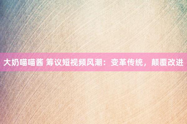 大奶喵喵酱 筹议短视频风潮：变革传统，颠覆改进