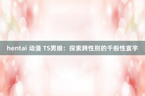 hentai 动漫 TS男娘：探索跨性别的千般性寰宇