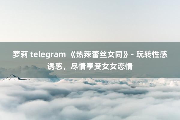 萝莉 telegram 《热辣蕾丝女同》- 玩转性感诱惑，尽情享受女女恋情