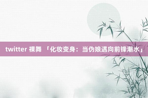 twitter 裸舞 「化妆变身：当伪娘遇向前锋潮水」