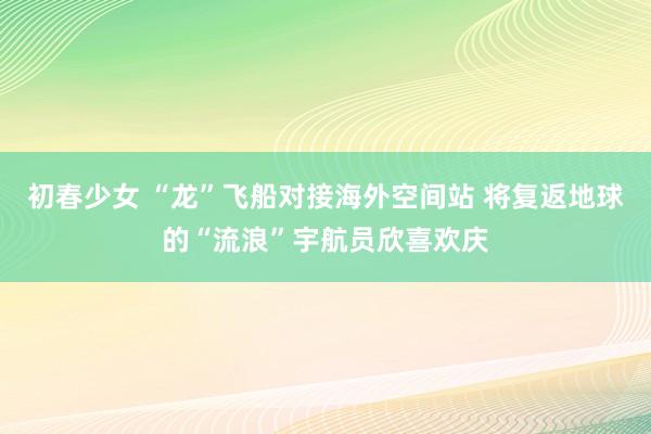 初春少女 “龙”飞船对接海外空间站 将复返地球的“流浪”宇航员欣喜欢庆