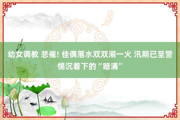 幼女调教 悲催! 佳偶落水双双溺一火 汛期已至警惕沉着下的“暗涌”