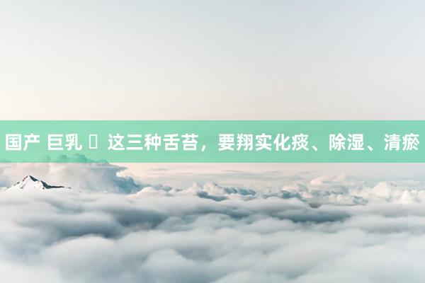 国产 巨乳 ​这三种舌苔，要翔实化痰、除湿、清瘀