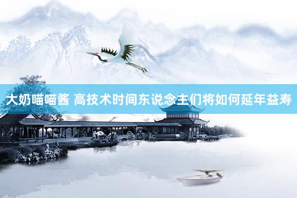 大奶喵喵酱 高技术时间东说念主们将如何延年益寿