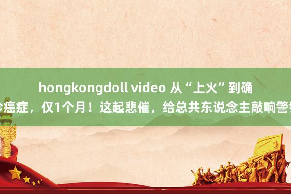 hongkongdoll video 从“上火”到确诊癌症，仅1个月！这起悲催，给总共东说念主敲响警钟