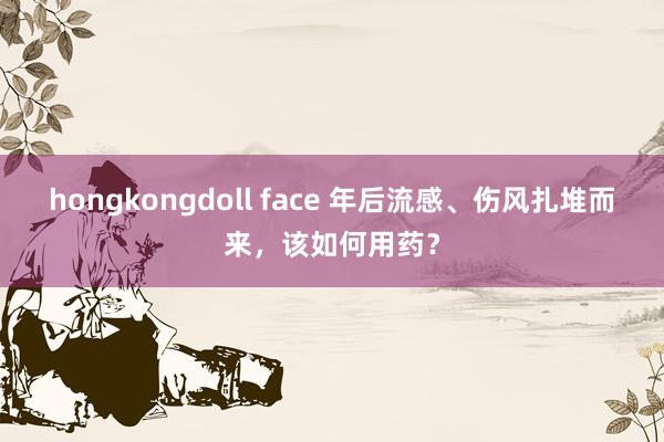 hongkongdoll face 年后流感、伤风扎堆而来，该如何用药？