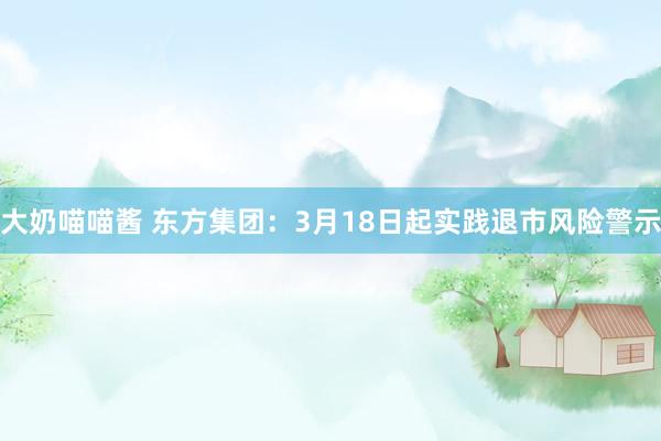 大奶喵喵酱 东方集团：3月18日起实践退市风险警示