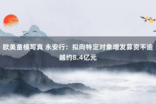 欧美童模写真 永安行：拟向特定对象增发募资不逾越约8.4亿元