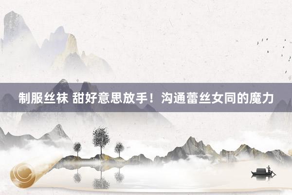 制服丝袜 甜好意思放手！沟通蕾丝女同的魔力