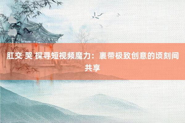 肛交 哭 探寻短视频魔力：裹带极致创意的顷刻间共享