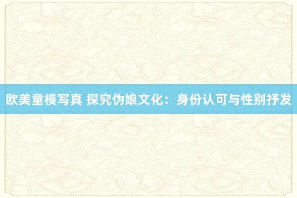 欧美童模写真 探究伪娘文化：身份认可与性别抒发