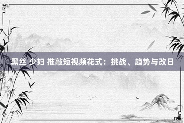 黑丝 少妇 推敲短视频花式：挑战、趋势与改日