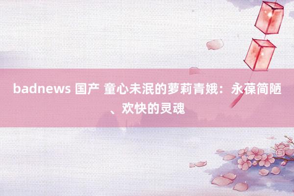 badnews 国产 童心未泯的萝莉青娥：永葆简陋、欢快的灵魂