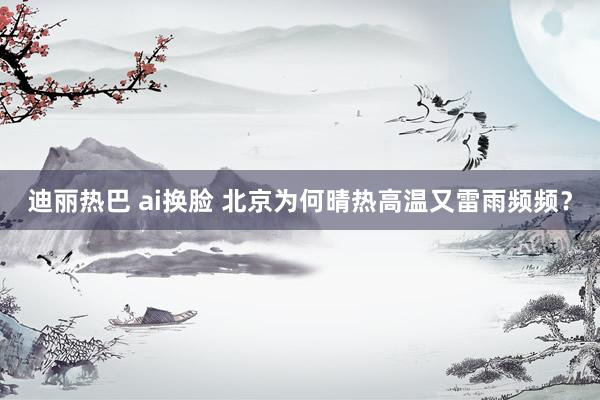 迪丽热巴 ai换脸 北京为何晴热高温又雷雨频频？