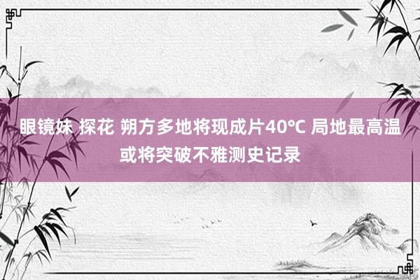 眼镜妹 探花 朔方多地将现成片40℃ 局地最高温或将突破不雅测史记录