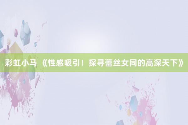彩虹小马 《性感吸引！探寻蕾丝女同的高深天下》