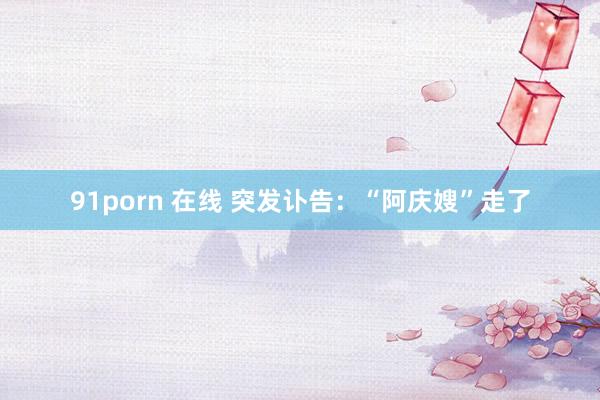 91porn 在线 突发讣告：“阿庆嫂”走了