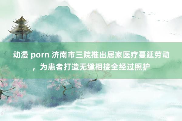 动漫 porn 济南市三院推出居家医疗蔓延劳动，为患者打造无缝相接全经过照护