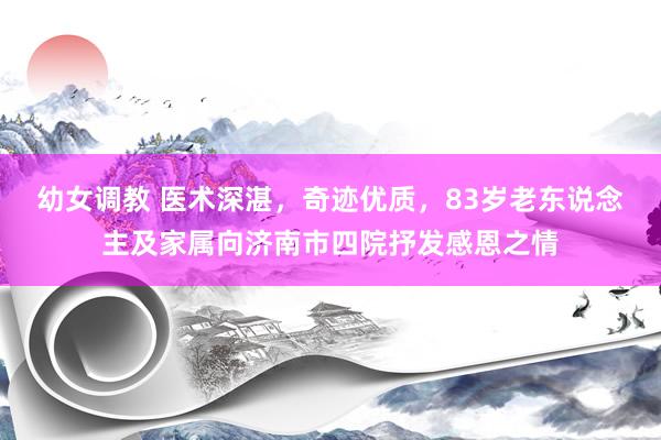 幼女调教 医术深湛，奇迹优质，83岁老东说念主及家属向济南市四院抒发感恩之情