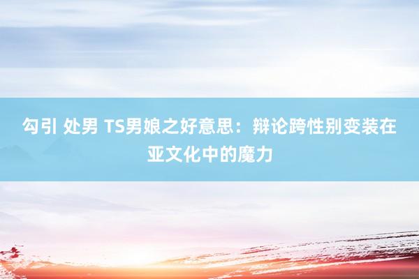 勾引 处男 TS男娘之好意思：辩论跨性别变装在亚文化中的魔力